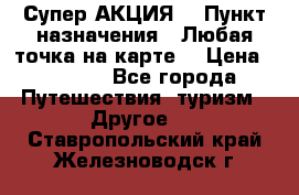 Супер АКЦИЯ! › Пункт назначения ­ Любая точка на карте! › Цена ­ 5 000 - Все города Путешествия, туризм » Другое   . Ставропольский край,Железноводск г.